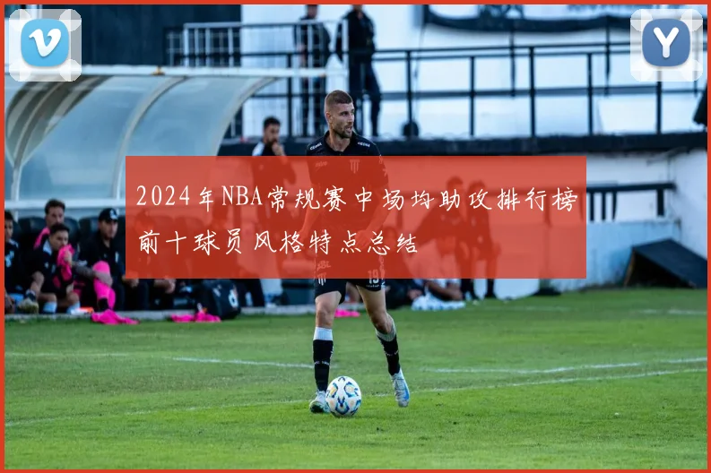 2024年NBA常规赛中场均助攻排行榜前十球员风格特点总结