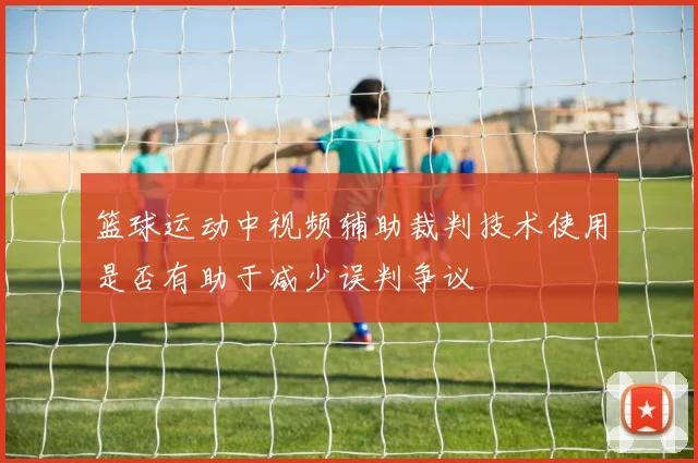 篮球运动中视频辅助裁判技术使用是否有助于减少误判争议