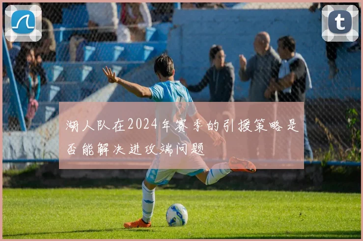 湖人队在2024年赛季的引援策略是否能解决进攻端问题